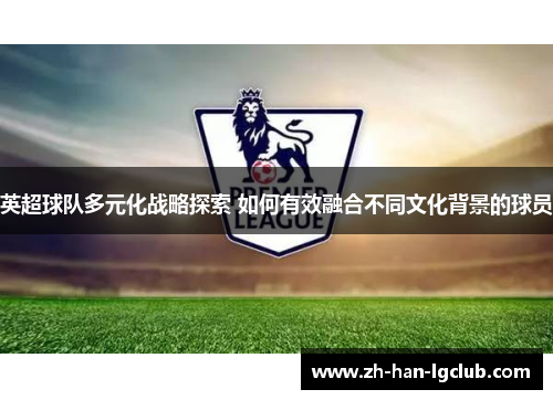 英超球队多元化战略探索 如何有效融合不同文化背景的球员