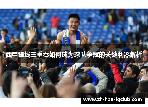 西甲锋线三重奏如何成为球队争冠的关键利器解析